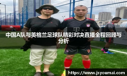 中国A队与英格兰足球队精彩对决直播全程回顾与分析